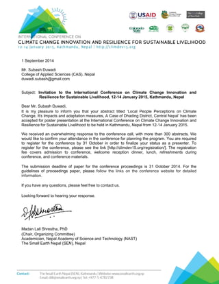 1 September 2014
Mr. Subash Duwadi
College of Applied Sciences (CAS), Nepal
duwadi.subash@gmail.com
Subject: Invitation to the International Conference on Climate Change Innovation and
Resilience for Sustainable Livelihood, 12-14 January 2015, Kathmandu, Nepal
Dear Mr. Subash Duwadi,
It is my pleasure to inform you that your abstract titled ‘Local People Perceptions on Climate
Change, It's Impacts and adaptation measures, A Case of Dhading District, Central Nepal’ has been
accepted for poster presentation at the International Conference on Climate Change Innovation and
Resilience for Sustainable Livelihood to be held in Kathmandu, Nepal from 12-14 January 2015.
We received an overwhelming response to the conference call, with more than 300 abstracts. We
would like to confirm your attendance in the conference for planning the program. You are required
to register for the conference by 31 October in order to finalize your status as a presenter. To
register for the conference, please see the link [http://climdev15.org/registration/]. The registration
fee covers admission to conference, welcome reception dinner, lunch, refreshments during
conference, and conference materials.
The submission deadline of paper for the conference proceedings is 31 October 2014. For the
guidelines of proceedings paper, please follow the links on the conference website for detailed
information.
If you have any questions, please feel free to contact us.
Looking forward to hearing your response.
Madan Lall Shrestha, PhD
(Chair, Organizing Committee)
Academician, Nepal Academy of Science and Technology (NAST)
The Small Earth Nepal (SEN), Nepal
 