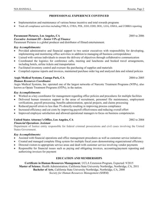 NIA RANDALL Resume, Page 2
PROFESSIONAL EXPERIENCE CONTINUED
 Implementation and maintenance of various bonus incentive and total rewards programs
 Track all compliance activities including FMLA, CFRA, PDL, EEO, EDD, DOL, LOA, OSHA, and COBRA reporting
Paramount Pictures, Los Angeles, CA 2005 to 2006
Executive Assistant III – Senior VPs of Finance
Paramount Pictures is a global producer and distributor of filmed entertainment.
Key Accomplishments:
 Provided administrative and financial support to two senior executives with responsibility for developing,
implementing and monitoring office activities in addition to managing all business correspondence
 Liaised with various individuals to ensure the delivery of objectives through collaborative communication
 Coordinated the logistics for conference calls, meeting and luncheons and booked travel arrangements,
including hotels, airline tickets and transportation
 Facilitated inventory control and oversaw the purchasing of supplies and materials
 Compiled expense reports and invoices, maintained purchase order log and analyzed data and related policies
Aegis Medical Systems, Canoga Park, CA 2004 to 2005
Human Resources Coordinator
Aegis Medical Systems, Inc. operated one of the largest networks of Narcotic Treatment Programs (NTPs), also
known as Opiate Treatment Programs (OTPs), in the nation.
Key Accomplishments:
 Worked as a key coordinator for management regarding office policies and procedures for multiple facilities
 Delivered human resources support in the areas of recruitment, personnel file maintenance, employment
verifications, payroll processing, benefits administration, special projects, and claims processing
 Reduced payroll errors to less than 3% directly resulting in improving process compliance
 Increased efficiency and cut costs by improving payroll effectiveness and reducing overall effort
 Improved employee satisfaction and allowed operational managers to focus on business competencies
United States Attorney’s Office, Los Angeles, CA 2002 to 2004
Financial Operations Assistant
Department of Justice entity responsible for federal criminal prosecutions and civil cases involving the United
States Government.
Key Accomplishments:
 Assisted with financial operations and office management procedures as well as customer service initiatives
 Created and managed complete filing system for multiple fiscal years demonstrating organizational efficiency
 Directed visitors to appropriate service areas and dealt with customer service involving vendor payments
 Responsible for financial issues such as paying and obligating invoices, accounting/payment reposting and
authorizing invoices for payment
EDUCATION AND MEMBERSHIPS
Certificate in Human Resources Management, UCLA Extension Program, Expected: 9/2015
Master of Science, Health Administration, California State University Northridge, Northridge, CA, 2011
Bachelor of Arts, California State University Northridge, Northridge, CA, 2008
Society for Human Resources Management (SHRM)
 