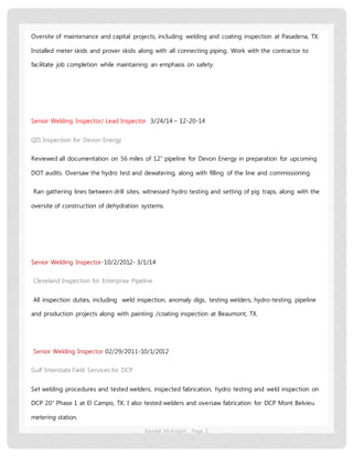 Randall McKnight Page 2
Oversite of maintenance and capital projects, including welding and coating inspection at Pasadena, TX.
Installed meter skids and prover skids along with all connecting piping. Work with the contractor to
facilitate job completion while maintaining an emphasis on safety.
Senior Welding Inspector/ Lead Inspector 3/24/14 – 12-20-14
QIS Inspection for Devon Energy
Reviewed all documentation on 56 miles of 12” pipeline for Devon Energy in preparation for upcoming
DOT audits. Oversaw the hydro test and dewatering, along with filling of the line and commissioning.
Ran gathering lines between drill sites, witnessed hydro testing and setting of pig traps, along with the
oversite of construction of dehydration systems.
Senior Welding Inspector-10/2/2012- 3/1/14
Cleveland Inspection for Enterprise Pipeline
All inspection duties, including weld inspection, anomaly digs, testing welders, hydro-testing, pipeline
and production projects along with painting /coating inspection at Beaumont, TX.
Senior Welding Inspector 02/29/2011-10/1/2012
Gulf Interstate Field Services for DCP
Set welding procedures and tested welders, inspected fabrication, hydro testing and weld inspection on
DCP 20” Phase 1 at El Campo, TX. I also tested welders and oversaw fabrication for DCP Mont Belvieu
metering station.
 