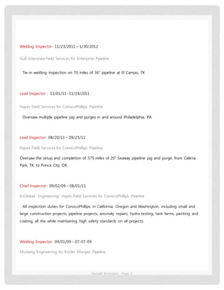 Randall McKnight Page 3
Welding Inspector- 11/23/2011 – 1/30/2012
Gulf Interstate Field Services for Enterprise Pipeline
Tie-in welding inspection on 70 miles of 36” pipeline at El Campo, TX
Lead Inspector - 11/01/11- 11/19/2011
Hayes Field Services for ConocoPhillips Pipeline
Oversaw multiple pipeline pig and purges in and around Philadelphia, PA
Lead Inspector- 08/20/11 – 09/25/11
Hayes Field Services for ConocoPhillips Pipeline
Oversaw the setup and completion of 575 miles of 20” Seaway pipeline pig and purge, from Galena
Park, TX, to Ponca City, OK.
Chief Inspector- 09/02/09 – 08/01/11
EnGlobal Engineering/ Hayes Field Services for ConocoPhillips Pipeline
All inspection duties for ConocoPhillips in California, Oregon and Washington, including small and
large construction projects, pipeline projects, anomaly repairs, hydro testing, tank farms, painting and
coating, all the while maintaining high safety standards on all projects.
Welding Inspector- 04/01/09 – 07-07-09
Mustang Engineering for Kinder Morgan Pipeline
 