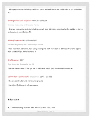 Randall McKnight Page 4
All inspection duties, including road bores, tie-ins and weld inspection on 64 miles of 36” in Meridian,
MS
Welding/Construction Inspector - 08/21/07- 01/05/09
Mustang Engineering for Enterprise Pipeline
Oversaw construction projects, including anomaly digs, fabrication, directional drills, road bores, tie-ins
and coating in Mont Belvieu, TX
Welding Inspector- 04/16/07 – 08/20/07
ENGlobal Engineering for ConocoPhillips Pipeline
Weld Inspection, fabrication, Pipe Gang, coating and ROW inspection on 34 miles of 42” LNG pipeline
from Stratton Ridge, TX to Pearland, TX
Chief Inspector- 2007
Total Inspection Services for Sun Oil
Oversaw the relocation of 14” gas line in the Conrail switch yard in downtown Newark, NJ
Construction Superintendent – Sky Services 01/97 – 05/2005
Oversaw construction and maintenance projects
Maintained Training and Safety programs
Education
 Certified Welding Inspector AWS #09111001 exp. 11/01/2015
 