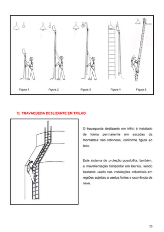 20
Figura 1 Figura 2 Figura 3 Figura 4 Figura 5
3) TRAVAQUEDA DESLIZANTE EM TRILHO
O travaqueda deslizante em trilho é instalado
de forma permanente em escadas de
montantes não retilíneos, conforme figura ao
lado.
Este sistema de proteção possibilita, também,
a movimentação horizontal em beirais, sendo
bastante usado nas instalações industriais em
regiões sujeitas a ventos fortes e ocorrência de
neve.
 