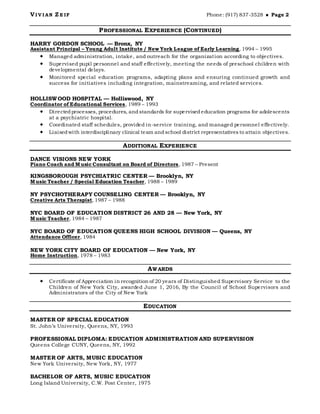 VI V I AN Z E IF Phone: (917) 837-3528  Page 2
PROFESSIONAL EXPERIENCE (CONTINUED)
HARRY GORDON SCHOOL — Bronx, NY
Assistant Principal – Young Adult Institute / New York League of Early Learning, 1994 – 1995
 Managed administration, intake, and outreach for the organization according to objectives.
 Supervised pupil personnel and staff effectively, meeting the needs of preschool children with
developmental delays.
 Monitored special education programs, adapting plans and ensuring continued growth and
success for initiatives including integration, mainstreaming, and related services.
HOLLISWOOD HOSPITAL — Holliswood, NY
Coordinator of Educational Services, 1989 – 1993
 Directedprocesses, procedures, andstandards for supervisededucation programs for adolescents
at a psychiatric hospital.
 Coordinated staff schedules, provided in-service training, and managed personnel effectively.
 Liaisedwith interdisciplinary clinical team andschool district representatives to attain objectives.
ADDITIONAL EXPERIENCE
DANCE VISIONS NEW YORK
Piano Coach and Music Consultant on Board of Directors, 1987 – Present
KINGSBOROUGH PSYCHIATRIC CENTER — Brooklyn, NY
Music Teacher / Special Education Teacher, 1988 – 1989
NY PSYCHOTHERAPY COUNSELING CENTER — Brooklyn, NY
Creative Arts Therapist, 1987 – 1988
NYC BOARD OF EDUCATION DISTRICT 26 AND 28 — New York, NY
Music Teacher, 1984 – 1987
NYC BOARD OF EDUCATION QUEENS HIGH SCHOOL DIVISION — Queens, NY
Attendance Officer, 1984
NEW YORK CITY BOARD OF EDUCATION — New York, NY
Home Instruction, 1978 – 1983
AWARDS
 Certificate of Appreciation in recognition of 20 years of Distinguished Supervisory Service to the
Children of New York City, awarded June 1, 2016, By the Council of School Supervisors and
Administrators of the City of New York
EDUCATION
MASTER OF SPECIAL EDUCATION
St. John’s University, Queens, NY, 1993
PROFESSIONAL DIPLOMA: EDUCATION ADMINISTRATION AND SUPERVISION
Queens College CUNY, Queens, NY, 1992
MASTER OF ARTS, MUSIC EDUCATION
New York University, New York, NY, 1977
BACHELOR OF ARTS, MUSIC EDUCATION
Long Island University, C.W. Post Center, 1975
 
