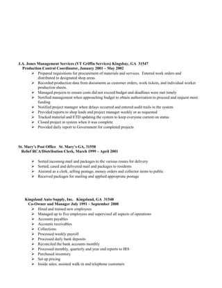 J.A. Jones Management Services (VT Griffin Services) Kingsbay, GA 31547
Production Control Coordinator, January 2001 – May 2002
 Prepared requisitions for procurement of materials and services. Entered work orders and
distributed to designated shop areas.
 Recorded production data from documents as customer orders, work tickets, and individual worker
production sheets.
 Managed projects to ensure costs did not exceed budget and deadlines were met timely
 Notified management when approaching budget to obtain authorization to proceed and request more
funding
 Notified project manager when delays occurred and entered audit trails in the system
 Provided reports to shop leads and project manager weekly or as requested
 Tracked material and ETD updating the system to keep everyone current on status
 Closed project in system when it was complete
 Provided daily report to Government for completed projects
St. Mary’s Post Office St. Mary’s GA, 31558
Relief RCA/Distribution Clerk, March 1999 – April 2001
 Sorted incoming mail and packages to the various routes for delivery
 Sorted, cased and delivered mail and packages to residents
 Assisted as a clerk, selling postage, money orders and collector items to public
 Received packages for mailing and applied appropriate postage
Kingsland Auto Supply, Inc. Kingsland, GA 31548
Co-Owner and Manager July 1991 – September 2000
 Hired and trained new employees
 Managed up to five employees and supervised all aspects of operations
 Accounts payables
 Accounts receivables
 Collections
 Processed weekly payroll
 Processed daily bank deposits
 Reconciled the bank accounts monthly
 Processed monthly, quarterly and year end reports to IRS
 Purchased inventory
 Set up pricing
 Inside sales; assisted walk-in and telephone customers
 