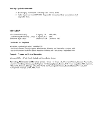 Banking Experience 1980-1990
 Bookkeeping Department, Marketing, Sales Finance, Teller
 Teller Supervisor from 1987-1988. Responsible for vault and daily reconciliation of all
negotiable items.
EDUCATION
Valdosta State University Kingsbay, GA 2002-2004
Coastal Georgia Community College Kingsland, GA 2002
Brunswick High School Brunswick, GA Graduated 1980
Certificates of Completion
Accredited Payables Specialist – December 2012
Longview Solutions (Khalix) - System Administrator, Planning and Forecasting – August 2009
Longview Solutions – Certified Khalix Specialist, Planning and Forecasting – September 2009
Computer Program and System Knowledge
Microsoft Office – Word, Excel, Outlook and Power Point, Access
Accounting, Maintenance and Inventory systems –Oracle 11i, Oracle 12R, Discoverer Viewer, Discover Plus, Khalix,
Longview, New Image Express, Apollo Capture, FNF Imaging System, Kronos, Web Focus, Image Silo, ADI, Hyperion,
JD Edwards, Planview, Strategy, Orbit, One World, Deltek, Costpoint, Maximo, Point of Rental, PW Tools, Title
Management, MAS100, STAR, RPS, Vision
 