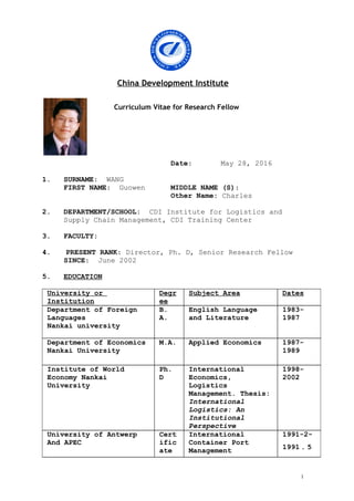 China Development Institute
Curriculum Vitae for Research Fellow
Date: May 28, 2016
1. SURNAME: WANG
FIRST NAME: Guowen MIDDLE NAME (S):
Other Name: Charles
2. DEPARTMENT/SCHOOL: CDI Institute for Logistics and
Supply Chain Management, CDI Training Center
3. FACULTY:
4. PRESENT RANK: Director, Ph. D, Senior Research Fellow
SINCE: June 2002
5. EDUCATION
University or
Institution
Degr
ee
Subject Area Dates
Department of Foreign
Languages
Nankai university
B.
A.
English Language
and Literature
1983-
1987
Department of Economics
Nankai University
M.A. Applied Economics 1987-
1989
Institute of World
Economy Nankai
University
Ph.
D
International
Economics,
Logistics
Management. Thesis:
International
Logistics: An
Institutional
Perspective
1998-
2002
University of Antwerp
And APEC
Cert
ific
ate
International
Container Port
Management
1991-2-
1991．5
1
 