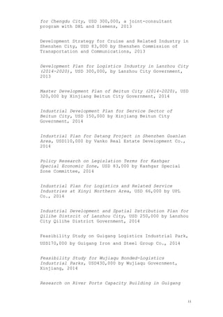 for Chengdu City, USD 300,000, a joint-consultant
program with DHL and Siemens, 2013
Development Strategy for Cruise and Related Industry in
Shenzhen City, USD 83,000 by Shenzhen Commission of
Transportation and Communications, 2013
Development Plan for Logistics Industry in Lanzhou City
(2014-2020), USD 300,000, by Lanzhou City Government,
2013
Master Development Plan of Beitun City (2014-2020), USD
320,000 by Xinjiang Beitun City Government, 2014
Industrial Development Plan for Service Sector of
Beitun City, USD 150,000 by Xinjiang Beitun City
Government, 2014
Industrial Plan for Datang Project in Shenzhen Guanlan
Area, USD110,000 by Vanko Real Estate Development Co.,
2014
Policy Research on Legislation Terms for Kashgar
Special Economic Zone, USD 83,000 by Kashgar Special
Zone Committee, 2014
Industrial Plan for Logistics and Related Service
Industries at Xinyi Northern Area, USD 66,000 by UPL
Co., 2014
Industrial Development and Spatial Dstribution Plan for
Qilihe Distrcit of Lanzhou City, USD 250,000 by Lanzhou
City Qilihe District Government, 2014
Feasibility Study on Guigang Logistics Industrial Park,
USD170,000 by Guigang Iron and Steel Group Co., 2014
Feasibility Study for Wujiaqu Bonded-Logistics
Industrial Parks, USD430,000 by Wujiaqu Government,
Xinjiang, 2014
Research on River Ports Capacity Building in Guigang
11
 