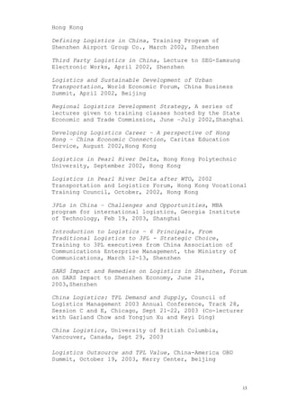 Hong Kong
Defining Logistics in China, Training Program of
Shenzhen Airport Group Co., March 2002, Shenzhen
Third Party Logistics in China, Lecture to SEG-Samsung
Electronic Works, April 2002, Shenzhen
Logistics and Sustainable Development of Urban
Transportation, World Economic Forum, China Business
Summit, April 2002, Beijing
Regional Logistics Development Strategy, A series of
lectures given to training classes hosted by the State
Economic and Trade Commission, June –July 2002,Shanghai
Developing Logistics Career – A perspective of Hong
Kong – China Economic Connection, Caritas Education
Service, August 2002,Hong Kong
Logistics in Pearl River Delta, Hong Kong Polytechnic
University, September 2002, Hong Kong
Logistics in Pearl River Delta after WTO, 2002
Transportation and Logistics Forum, Hong Kong Vocational
Training Council, October, 2002, Hong Kong
3PLs in China – Challenges and Opportunities, MBA
program for international logistics, Georgia Institute
of Technology, Feb 19, 2003, Shanghai
Introduction to Logistics – 6 Principals, From
Traditional Logistics to 3PL - Strategic Choice,
Training to 3PL executives from China Association of
Communications Enterprise Management, the Ministry of
Communications, March 12-13, Shenzhen
SARS Impact and Remedies on Logistics in Shenzhen, Forum
on SARS Impact to Shenzhen Economy, June 21,
2003,Shenzhen
China Logistics: TPL Demand and Supply, Council of
Logistics Management 2003 Annual Conference, Track 28,
Session C and E, Chicago, Sept 21-22, 2003 (Co-lecturer
with Garland Chow and Yongjun Xu and Keyi Ding)
China Logistics, University of British Columbia,
Vancouver, Canada, Sept 29, 2003
Logistics Outsource and TPL Value, China-America OBD
Summit, October 19, 2003, Kerry Center, Beijing
13
 