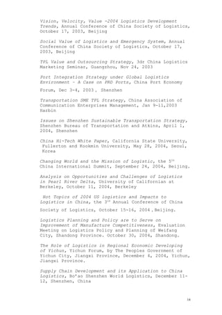 Vision, Velocity, Value -2004 Logistics Development
Trends, Annual Conference of China Society of Logistics,
October 17, 2003, Beijing
Social Value of Logistics and Emergency System, Annual
Conference of China Society of Logistics, October 17,
2003, Beijing
TPL Value and Outsourcing Strategy, 3dr China Logistics
Marketing Seminar, Guangzhou, Nov 24, 2003
Port Integration Strategy under Global Logistics
Environment – A Case on PRD Ports, China Port Economy
Forum, Dec 3-4, 2003， Shenzhen
Transportation SME TPL Strategy, China Association of
Communication Enterprises Management, Jan 9-11,2003
Harbin
Issues on Shenzhen Sustainable Transportation Strategy,
Shenzhen Bureau of Transportation and Atkins, April 1,
2004, Shenzhen
China Hi-Tech White Paper, California State University,
Fullerton and Kookmin University, May 28, 2004, Seoul,
Korea
Changing World and the Mission of Logistic, the 5th
China International Summit, September 24, 2004, Beijing.
Analysis on Opportunities and Challenges of Logistics
in Pearl River Delta, University of Californian at
Berkeley, October 11, 2004, Berkeley
Hot Topics of 2004 US logistics and Impacts to
Logistics in China, the 3rd
Annual Conference of China
Society of Logistics, October 15-16, 2004，Beijing.
Logistics Planning and Policy are to Serve on
Improvement of Manufacture Competitiveness, Evaluation
Meeting on Logistics Policy and Planning of Weifang
City, Shandong Province. October 30, 2004, Shandong.
The Role of Logistics in Regional Economic Developing
of Yichun, Yichun Forum, by The Peoples Government of
Yichun City, Jiangxi Province, December 4, 2004, Yichun,
Jiangxi Province.
Supply Chain Development and its Application to China
Logistics, Bo’ao Shenzhen World Logistics, December 11-
12, Shenzhen, China
14
 