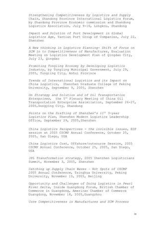Strengthening Competitiveness by Logistics and Supply
Chain, Shandong Province International Logistics Forum,
by Shandong Province Economic commission and Shandong
Logistics Association, July 9-10, Longkou, Shandong
Impact and Solution of Port Development in Global
Logistics Age, Yantian Port Group of Companies, July 22,
Shenzhen
A New thinking in Logistics Planning- Shift of Focus on
SCM in to Competitiveness of Manufactures, Evaluation
Meeting on Logistics Development Plan of Qingdao City,
July 23, Qingdao
Promoting Tongling Economy by Developing Logistics
Industry, by Tongling Municipal Government, July 29,
2005, Tongling City, Anhui Province
Trends of International Logistics and its Impact on
China Logistics, Shenzhen Graduate College of Peking
University, September 9, 2005, Shenzhen
On Strategy and Solution and of Oil Transportation
Enterprises, the 5th
Plenary Meeting of China Oil
Transportation Enterprise Assimilation, September 26-27,
2005,Dongying City, Shandong
Points on the Drafting of Shenzhen’s 11th
5-year
Logistics Plan, Shenzhen Modern Logistics Leadership
Office, September 29, 2005,Shenzhen
China Logistics Perspectives - the invisible issues, EDP
session at 2005 CSCMP Annual Conference, October 25,
2005, San Diego, USA
China Logistics Cost, Offshore/outsource Session, 2005
CSCMP Annual Conference, October 25, 2005, San Diego,
USA
3PL Transformation strategy, 2005 Shenzhen Logisticians
Summit, November 3, 2005, Shenzhen
Catching up Supply Chain Waves – Hot Spots of CSCMP
2005 Annual Conference, Tsinghua University, Peking
University, November 10, 2005, Beijing
Opportunity and Challenges of Doing Logistics in Pearl
River Delta, Inside Guangdong Forum, British Chamber of
Commerce in Guangdong, American Chamber of Commerce
Guangdong, November 18, 2005,Guangzhou
Core Competitiveness in Manufactures and SCM Process
16
 
