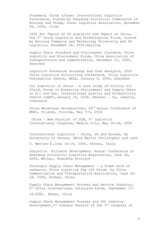 Standard, China (Jinan) International Logistics
Conference, hosted by Shandong Provincial Commission of
Economy and Trade, Jinan Logistics Association, November
26, 2005, Jinan
2005 Hot Topics of US Logistics and Impact on China,
the 9th
China Logistics and Technological Forum, hosted
by Beijing Commerce and Technology University and PG
Logistics, November 28, 2005,Nanjing
Supply Chain Standard and Procurement Standard, China
Logistics and Procurement Forum, China Association of
Transportation and Communication, December 21, 2005,
Shenzhen
Logistics Outsource Strategy and Case Analysis, 2005
China Logistics Outsourcing Conference, China Logistics
Information Centre, HKLA, January 9, 2006, Shenzhen
Oil Logistics in China – A case study of Victory Oil
Field, Forum on Enhancing Procurement and Supply Chain
in Oil and Gas, International Quality and Productivity
Centre (IQPC),January 18, 2006, Shangri – La, Jakarta,
Indonesia
China Warehouse Perspectives, 29th
Annual Conference of
WERC, Orlando, Florida, May 7-9, 2006
China – New Frontier of SCM, 9th
Logistics
International Congress, Mexico City, May 16-18, 2006
International Logistics – China, US and Europe, By
University of Verona, (With Martin Christopher and John
T. Mentzer）,June 16-19, 2006, Verona, Italy
Logistics Alliance Development, Annual Conference of
Shandong Provincial Logistics Association, June 26,
2006, Weihai, Shandong Province
Strategic Supply Chain Management – a frame work of
research, China Logistics Top 100 Forum, by China
Communication and Transportation Association, June 28-
29, 2006, Foshan, China
Supply Chain Management Process and Service Industry,
2nd
China International Outsource Forum, September 13-
14,2006， Wuhan, China
Supply Chain Management Process and 3PL Industry
Development,3rd
Plenary Session of the 5th
Congress of
17
 