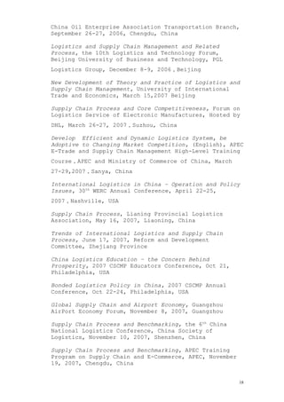 China Oil Enterprise Association Transportation Branch,
September 26-27, 2006, Chengdu, China
Logistics and Supply Chain Management and Related
Process, the 10th Logistics and Technology Forum,
Beijing University of Business and Technology, PGL
Logistics Group, December 8-9, 2006，Beijing
New Development of Theory and Practice of Logistics and
Supply Chain Management, University of International
Trade and Economics, March 15,2007 Beijing
Supply Chain Process and Core Competitiveness, Forum on
Logistics Service of Electronic Manufactures, Hosted by
DHL, March 26-27, 2007，Suzhou, China
Develop Efficient and Dynamic Logistics System, be
Adoptive to Changing Market Competition, (English), APEC
E-Trade and Supply Chain Management High-Level Training
Course，APEC and Ministry of Commerce of China, March
27-29,2007，Sanya, China
International Logistics in China – Operation and Policy
Issues, 30th
WERC Annual Conference, April 22-25,
2007，Nashville, USA
Supply Chain Process, Lianing Provincial Logistics
Association, May 16, 2007, Liaoning, China
Trends of International Logistics and Supply Chain
Process, June 17, 2007, Reform and Development
Committee, Zhejiang Province
China Logistics Education – the Concern Behind
Prosperity, 2007 CSCMP Educators Conference, Oct 21,
Philadelphia, USA
Bonded Logistics Policy in China, 2007 CSCMP Annual
Conference, Oct 22-24, Philadelphia, USA
Global Supply Chain and Airport Economy, Guangzhou
AirPort Economy Forum, November 8, 2007, Guangzhou
Supply Chain Process and Benchmarking, the 6th
China
National Logistics Conference, China Society of
Logistics, November 10, 2007, Shenzhen, China
Supply Chain Process and Benchmarking, APEC Training
Program on Supply Chain and E-Commerce, APEC, November
19, 2007, Chengdu, China
18
 