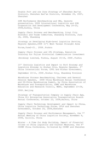 Double Port and one Zone Strategy of Shenzhen Bao’an
District, Shenzhen Bao’an District, November 20, 2007,
Shenzhen
SCM Performance Benchmarking and PBL, keynote
presentation, 2008 International Logistics and SCM
Cooperation and Development Conference, May 24-25,
2008,Suzhou, China
Supply Chain Process and Benchmarking, Linyi City
Economic and Trade Committee, Shandong Province, June
18, 2008, Shandong
Strategy on Developing High-Level Logistics Service,
Keynote Speaker,2008 (1st
) West Taiwan Straight Area
Forum,June2—21， 2008，Fuzhou
Supply Chain Process and 3PL Strategy, Executive
Training for Fujian Provincial Communication Investment
(Holding) Limited, Fuzhou, August 15-16, 2008，Fuzhou
21st
Centrury Logistics and Impact to Port Economy and
Logistics Economy to Rizhao City, Keynote Speaker, 3rd
China Internatinal Forum, CFPL and Rizhao Governemnt,
September 10-11, 2008，Rizhao City, Shandong Province
Warehouse Process Benchmarking, Chairman and General
Session Speaker, 2008 China Warehouse Annual Conference
and US-China Warehousing Summit, by China Association of
Warehouse and Transportation, CAWS and Warehouse
Education and Research Council, WERC, September 23-24,
2008，Beijing
Strategy of Transportation Company in Supply Chain Age,
China Oil Enterprise Association Transportation Branch
Annual Conference, October 22, 2008,Haikou, China
Supply Chain Technology Development and Impact to China,
China Logistics Technology Forum, CFLP and Shenzhen
Government, October 24, 2008,Shenzhen
Supply Chain Process and Performance Management, the 7th
Annual Meeting of China Logistics Society, November 8,
2008, Guililn, China
Winter – A Time for Body Building, Impact of Financial
Crises to China Logistics and Counter Measures, the 4th
CSCMP China Conference, Co-hosted by CSCMP and Shenzhen
19
 