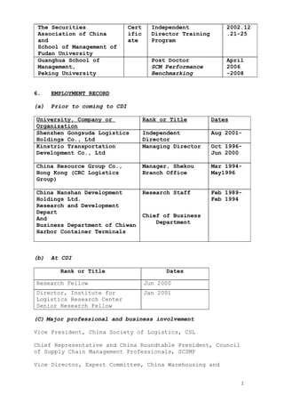 The Securities
Association of China
and
School of Management of
Fudan University
Cert
ific
ate
Independent
Director Training
Program
2002.12
.21-25
Guanghua School of
Management,
Peking University
Post Doctor
SCM Performance
Benchmarking
April
2006
-2008
6. EMPLOYMENT RECORD
(a) Prior to coming to CDI
University, Company or
Organization
Rank or Title Dates
Shenzhen Gongsuda Logistics
Holdings Co., Ltd
Independent
Director
Aug 2001-
Kinstrio Transportation
Development Co., Ltd
Managing Director Oct 1996-
Jun 2000
China Resource Group Co.,
Hong Kong (CRC Logistics
Group)
Manager, Shekou
Branch Office
Mar 1994-
May1996
China Nanshan Development
Holdings Ltd.
Research and Development
Depart
And
Business Department of Chiwan
Harbor Container Terminals
Research Staff
Chief of Business
Department
Feb 1989-
Feb 1994
(b) At CDI
Rank or Title Dates
Research Fellow Jun 2000
Director, Institute for
Logistics Research Center
Senior Research Fellow
Jan 2001
(C) Major professional and business involvement
Vice President, China Society of Logistics, CSL
Chief Representative and China Roundtable President, Council
of Supply Chain Management Professionals, SCSMP
Vice Director, Expert Committee, China Warehousing and
2
 