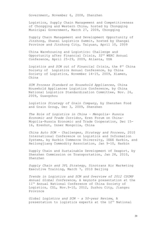 Government, November 6, 2008, Shenzhen
Logistics, Supply Chain Management and Competitiveness
of Chongqing and Western China, hosted by Chongqing
Municipal Government, March 27, 2009, Chongqing
Supply Chain Management and Development Opportunity of
Jinzhong, Shanxi Logistics Summit, hosted by Shangxi
Province and Jinzhong City, Taiyuan, April 10, 2009
China Warehousing and Logistics: Challenge and
Opportunity after Financial Crisis, 32nd
WERC Annual
Conference, April 25-29, 2009, Atlanta, USA
Logistics and SCM out of Financial Crisis, the 8th
China
Society of Logistics Annual Conference, by China
Society of Logistics, November 14-15, 2009, Xiamen,
China
SCM Process Standard on Household Appliances, China
Household Appliances Logistics Conference, by China
National Logistics Standardization Committee, Nov. 26,
2009, Guangzhou
Logistics Strategy of Grain Company, by Shenzhen Food
and Grain Group, Dec 3, 2009, Shenzhen
The Role of Logistics in China – Mengolia- Russia
Economic and Trade Corridor, Eren Forum on China–
Mogolia-Russia Economic and Trade Cooperation, Dec 15-
16, Erenhot, Inner Mongolia, China
China Auto SCM – Challenges, Strategy and Process, 2010
International Conference on Logistics and Information
Systems, by Harbin Commerce University, IEEE Harbin, and
Heilongjiang Commodity Association, Jan 9-10, Harbin
Supply Chain and Sustainable Development of Seaport, by
Shenzhen Commission on Transportation, Jan 28, 2010,
Shenzhen
Supply Chain and 3PL Strategy, Sinotrans Air Marketing
Executive Training, March 7, 2010 Beijing
Trends in Logistics and SCM and Overview of 2012 CSCMP
Annual Global Conference, A keynote presentation at the
11th
Annual National Conference of China Society of
Logistics, CSL, Nov.9-10, 2012, Suzhou City, Jiangsu
Province
Global Logistics and SCM – a 50-year Review, A
presentation to logistics experts at the 12th
National
20
 