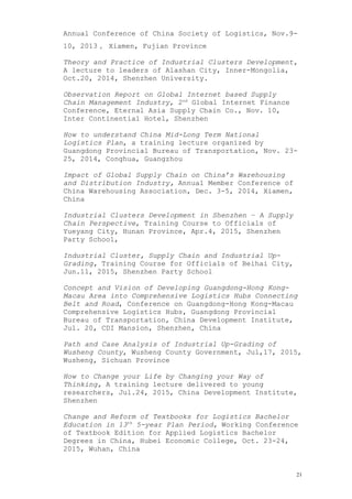 Annual Conference of China Society of Logistics, Nov.9-
10, 2013， Xiamen, Fujian Province
Theory and Practice of Industrial Clusters Development,
A lecture to leaders of Alashan City, Inner-Mongolia,
Oct.20, 2014, Shenzhen University.
Observation Report on Global Internet based Supply
Chain Management Industry, 2nd
Global Internet Finance
Conference, Eternal Asia Supply Chain Co., Nov. 10,
Inter Continential Hotel, Shenzhen
How to understand China Mid-Long Term National
Logistics Plan, a training lecture organized by
Guangdong Provincial Bureau of Transportation, Nov. 23-
25, 2014, Conghua, Guangzhou
Impact of Global Supply Chain on China’s Warehousing
and Distribution Industry, Annual Member Conference of
China Warehousing Association, Dec. 3-5, 2014, Xiamen,
China
Industrial Clusters Development in Shenzhen – A Supply
Chain Perspective, Training Course to Officials of
Yueyang City, Hunan Province, Apr.4, 2015, Shenzhen
Party School,
Industrial Cluster, Supply Chain and Industrial Up-
Grading, Training Course for Officials of Beihai City,
Jun.11, 2015, Shenzhen Party School
Concept and Vision of Developing Guangdong-Hong Kong-
Macau Area into Comprehensive Logistics Hubs Connecting
Belt and Road, Conference on Guangdong-Hong Kong-Macau
Comprehensive Logistics Hubs, Guangdong Provincial
Bureau of Transportation, China Development Institute,
Jul. 20, CDI Mansion, Shenzhen, China
Path and Case Analysis of Industrial Up-Grading of
Wusheng County, Wusheng County Government, Jul,17, 2015,
Wusheng, Sichuan Province
How to Change your Life by Changing your Way of
Thinking, A training lecture delivered to young
researchers, Jul.24, 2015, China Development Institute,
Shenzhen
Change and Reform of Textbooks for Logistics Bachelor
Education in 13th
5-year Plan Period, Working Conference
of Textbook Edition for Applied Logistics Bachelor
Degrees in China, Hubei Economic College, Oct. 23-24,
2015, Wuhan, China
21
 