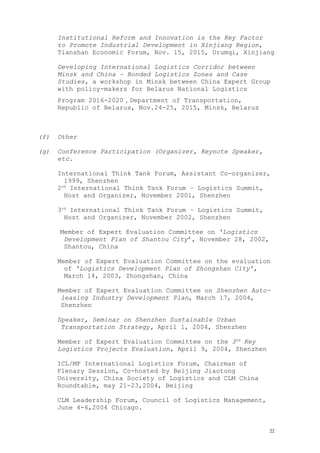 Institutional Reform and Innovation is the Key Factor
to Promote Industrial Development in Xinjiang Region,
Tianshan Economic Forum, Nov. 15, 2015, Urumqi, Xinjiang
Developing International Logistics Corridor between
Minsk and China – Bonded Logistics Zones and Case
Studies, a workshop in Minsk between China Expert Group
with policy-makers for Belarus National Logistics
Program 2016-2020，Department of Transportation,
Republic of Belarus, Nov.24-25, 2015, Minsk, Belarus
(f) Other
(g) Conference Participation (Organizer, Keynote Speaker,
etc.
International Think Tank Forum, Assistant Co-organizer,
1999, Shenzhen
2nd
International Think Tank Forum – Logistics Summit,
Host and Organizer, November 2001, Shenzhen
3rd
International Think Tank Forum – Logistics Summit,
Host and Organizer, November 2002, Shenzhen
Member of Expert Evaluation Committee on ‘Logistics
Development Plan of Shantou City’, November 28, 2002,
Shantou, China
Member of Expert Evaluation Committee on the evaluation
of ‘Logistics Development Plan of Zhongshan City’,
March 14, 2003, Zhongshan, China
Member of Expert Evaluation Committee on Shenzhen Auto-
leasing Industry Development Plan, March 17, 2004,
Shenzhen
Speaker, Seminar on Shenzhen Sustainable Urban
Transportation Strategy, April 1, 2004, Shenzhen
Member of Expert Evaluation Committee on the 3rd
Key
Logistics Projects Evaluation, April 9, 2004, Shenzhen
ICL/MF International Logistics Forum, Chairman of
Plenary Session, Co-hosted by Beijing Jiaotong
University, China Society of Logistics and CLM China
Roundtable, may 21-23,2004, Beijing
CLM Leadership Forum, Council of Logistics Management,
June 4-6,2004 Chicago.
22
 
