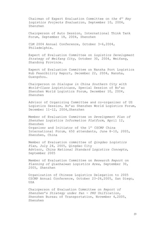 Chairman of Expert Evaluation Committee on the 4th
Key
Logistics Projects Evaluation, September 10, 2004,
Shenzhen
Chairperson of Auto Session, International Think Tank
Forum, September 18, 2004, Shenzhen
CLM 2004 Annual Conference, October 3-6,2004,
Philadelphia.
Expert of Evaluation Committee on Logistics Development
Strategy of Weifang City, October 30, 2004, Weifang,
Shandong Province.
Expert of Evaluation Committee on Nansha Port Logistics
Hub Feasibility Report, December 22, 2004, Nansha,
Guangzhou.
Chairperson on Dialogue in China Southern City with
World-Class Logisticians, Special Session of Bo’ao
Shenzhen World Logistics Forum, December 10, 2004,
Shenzhen
Advisor of Organizing Committee and co-organizer of US
Logistics Session, Bo’ao Shenzhen World Logistics Forum,
December 11-12, 2004,Shenzhen
Member of Evaluation Committee on Development Plan of
Shenzhen Logistics Information Platform, April 12,
Shenzhen
Organizer and Initiator of the 1st
CSCMP China
International Forum, 650 attendants, June 8-10, 2005,
Shenzhen, China
Member of Evaluation committee of Qingdao Logistics
Plan, July 24, 2005, Qingdao City
Advisor, China National Standard Logistics Concepts,
September 2005
Member of Evaluation Committee on Research Report on
Planning of Qianhaiwan Logistics Area, September 30,
2005, Shenzhen
Organization of Chinese Logistics Delegation to 2005
CSCMP Annual Conference, October 23-26,2005, San Diego,
USA
Chairperson of Evaluation Committee on Report of
Shenzhen’s Strategy under Pan - PRD Unification,
Shenzhen Bureau of Transportation, November 4,2005,
Shenzhen
23
 