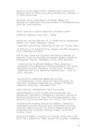 Logistics and Supply Chain International Conference,
Keynote Session Chair, Hong Kong University, January 5 –
7, 2006, Hong Kong
Shenzhen Ports Development Strategy, Member of
Evaluation Committee, Shenzhen Bureau of Transportation,
June 30, 2006 Shenzhen
China Logistics Centre Operation Standard，Draft
Committee Advisor，July 2007， Wuhan
Organizer and Chairperson of 2nd
CSCMP China Conference,
August 2-3, 2006, Shanghai, China
Chairman, Evaluation Committee of the 11th
5-Year Plan
on Logistics of Dongying City, August 26,2006，Dongying
City, Shandong Province
The 9th
Key Logistics Projects Evaluation meeting of
Shenzhen City, by Shenzhen Government Modern Logistics
Development Office, September 28-29, 2006 Shenzhen
Verification Committee Member, China Warehouse
Standard, China Warehouse Service Standard, and China
Warehousing Staff Standard, by National Standard
Committee and China Warehouse Association, June 14,
2007, Beijing
Verification Committee Member(by written
corresponding), China Logistics Park Standard, by
National Standard Committee and Shanghai Standard
Research Institute, September 2007
Chair person, CONFENIS2007 IFLP Concurrent
Session“Material Flow Science and Technology and
Enterprise Information Integration System’, hosted by
Beijing University of Post and Telecommunication and
Beijing Jiaotong University, Oct 14-15, 2007, Beijing
International Bidding Evaluation Expert, Logistics
Information System Planning and Information Platform
Planning, RMB 4 million, by Fujian Communication and
Transportation Holdings Limited, August 19-20,2008
Fuzhou, China
Evaluation Expert, Planning of Greater South China Sea
Petro Port Industrial Zone, August 30-31,2008, Guangzhou
24
 