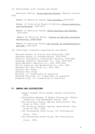 (c) Editorships (list journal and dates)
Associate Editor, China Opening Herald, English version,
2001
Member of Editorial Board, Port Economy, 2003-2018
Member of Directorial Board of Editors, China Logistics
and Purchasing, 2003-2007
Member of Editorial Board, China Business and Market,
2003-2005
Member of Editorial Board, Journal of Beijing Jiaotong
University, ,2005-2018
Member of Editorial Board, SA Journal of Transportation
and SCM, 2005-2007
(h) Consultant (indicate organization and dates)
Shenzhen Bureau of Science and Technology, 2002
Shenzhen Bureau of Transportation, 2001-2002
Kinstrio Information & Consultant Service, 2000-2001
Gongsuda Logistics (Holdings) Co., Ltd, 2001-2004
China Merchant Logistics Co., Ltd, 2000-2001
Kai’an Logistics and Warehousing Co., Ltd. 2002
Shenzhen Air Port Group Co., Ltd, 2002
Yantian Port Group
Zhaoqing Port Group
Beijing, 11th
5-year-plan on Logistics
Shandong Province, 11th
5-year-plan on Logistics
Dongying City, 11th
5-year-plan on Logistics
12. AWARDS AND DISTINCTIONS
- Expert Student Union Leader, Nankai University,
1986
- Outstanding Manager of Modern Enterprise, Shekou
Industrial Zone Management Board, 1990
- CDI Secretary General Special Award Winner (Top
Prize of CDI), 2003
- CDI Secretary General Special Award Winner (Top
Prize of CDI), 2004
- CDI Outstanding Staff Prize, CDI Contribution
Prize， 2005
- CDI Outstanding Staff Prize, CDI Contribution
Prize， 2006
27
 