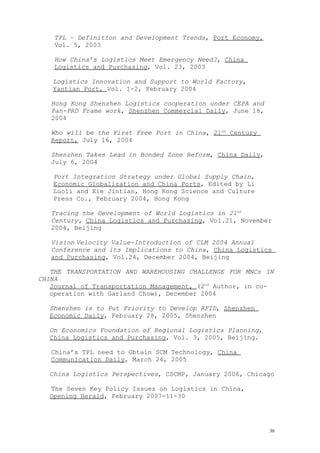 TPL – Definition and Development Trends, Port Economy,
Vol. 5, 2003
How China’s Logistics Meet Emergency Need?, China
Logistics and Purchasing, Vol. 23, 2003
Logistics Innovation and Support to World Factory,
Yantian Port, Vol. 1-2, February 2004
Hong Kong Shenzhen Logistics cooperation under CEPA and
Pan-PRD Frame work, Shenzhen Commercial Daily, June 18,
2004
Who will be the First Free Port in China, 21st
Century
Report, July 16, 2004
Shenzhen Takes Lead in Bonded Zone Reform, China Daily,
July 6, 2004
Port Integration Strategy under Global Supply Chain,
Economic Globalization and China Ports, Edited by Li
Luoli and Xie Jintian, Hong Kong Science and Culture
Press Co., February 2004, Hong Kong
Tracing the Development of World Logistics in 21st
Century, China Logistics and Purchasing, Vol.21, November
2004, Beijing
Vision Velocity Value-Introduction of CLM 2004 Annual
Conference and its Implications to China, China Logistics
and Purchasing, Vol.24, December 2004, Beijing
THE TRANSPORTATION AND WAREHOUSING CHALLENGE FOR MNCs IN
CHINA
Journal of Transportation Management, (2nd
Author, in co-
operation with Garland Chow), December 2004
Shenzhen is to Put Priority to Develop RFID, Shenzhen
Economic Daily, February 28, 2005, Shenzhen
On Economics Foundation of Regional Logistics Planning,
China Logistics and Purchasing, Vol. 3, 2005, Beijing.
China’s TPL need to Obtain SCM Technology, China
Communication Daily, March 24, 2005
China Logistics Perspectives, CSCMP, January 2006, Chicago
The Seven Key Policy Issues on Logistics in China,
Opening Herald, February 2007-11-30
30
 