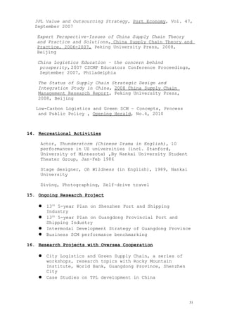 3PL Value and Outsourcing Strategy, Port Economy, Vol. 47,
September 2007
Expert Perspective-Issues of China Supply Chain Theory
and Practice and Solutions, China Supply Chain Theory and
Practice, 2006-2007, Peking University Press, 2008,
Beijing
China Logistics Education – the concern behind
prosperity, 2007 CSCMP Educators Conference Proceedings,
September 2007, Philadelphia
The Status of Supply Chain Strategic Design and
Integration Study in China, 2008 China Supply Chain
Management Research Report, Peking University Press,
2008, Beijing
Low-Carbon Logistics and Green SCM – Concepts, Process
and Public Policy , Opening Herald, No.4, 2010
14. Recreational Activities
Actor, Thunderstorm (Chinese Drama in English), 10
performances in US universities (incl. Stanford,
University of Minnesota) ,By Nankai University Student
Theater Group, Jan-Feb 1986
Stage designer, Oh Wildness (in English), 1989, Nankai
University
Diving, Photographing, Self-drive travel
15. Ongoing Research Project
 13th
5-year Plan on Shenzhen Port and Shipping
Industry
 13th
5-year Plan on Guangdong Provincial Port and
Shipping Industry
 Intermodal Development Strategy of Guangdong Province
 Business SCM performance benchmarking
16. Research Projects with Oversea Cooperation
 City Logistics and Green Supply Chain, a series of
workshops, research topics with Rocky Mountain
Institute, World Bank, Guangdong Province, Shenzhen
City
 Case Studies on TPL development in China
31
 