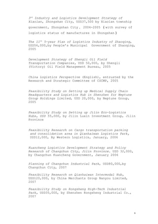 3rd
Industry and Logistics Development Strategy of
Xiaolan, Zhongshan City, USD37,500 by Xiaolan township
government, Zhongshan City， 2004-2005 （with survey of
logistics status of manufactures in Zhongshan）
The 11th
5-year Plan of Logistics Industry of Zhaoqing,
USD56,000,by People’s Municipal Government of Zhaoqing,
2005
Development Strategy of Shengli Oil Field
Transportation Companies, USD 50,000, by Shengli
(Victory) Oil Field Management Bureau, 2005
China Logistics Perspective (English), entrusted by the
Research and Strategic Committee of CSCMP, 2005
Feasibility Study on Setting up Medical Supply Chain
Headquarters and Logistics Hub in Shenzhen for Neptune
Group Holdings Limited, USD 20,000, by Neptune Group,
2005
Feasibility Study on Setting up Jilin Eco-Logistics
Hubs, USD 55,000, by Jilin Luxin Investment Group, Jilin
Province
Feasibility Research on Cargo transportation parking
and consolidation area in Qianhaiwan Logistics Park,
USD12,000, By Western Logistics, January, 2006
Kuancheng Logistics Development Strategy and Policy
Research of Changchun City, Jilin Province. USD 32,000,
by Changchun Kuancheng Government, January 2006
Planning of Changchun Industrial Park, USD80,000,by
Changchun City, 2007
Feasibility Research on Qianhaiwan Intermodal Hub,
USD120,000, by China Merchants Group Nanyou Limited,
2007
Feasibility Study on Rongsheng High-Tech Industrial
Park, USD35,000, by Shenzhen Rongsheng Industrial Co.,
2007
6
 