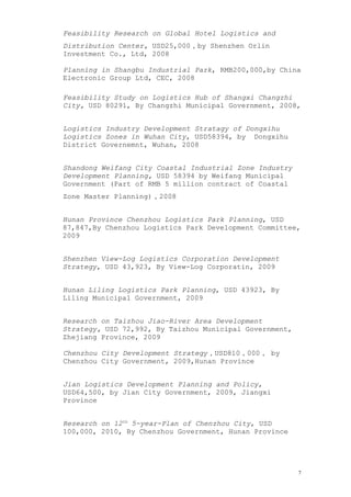 Feasibility Research on Global Hotel Logistics and
Distribution Center, USD25,000，by Shenzhen Orlin
Investment Co., Ltd, 2008
Planning in Shangbu Industrial Park, RMB200,000,by China
Electronic Group Ltd, CEC, 2008
Feasibility Study on Logistics Hub of Shangxi Changzhi
City, USD 80291, By Changzhi Municipal Government, 2008,
Logistics Industry Development Stratagy of Dongxihu
Logistics Zones in Wuhan City, USD58394, by Dongxihu
District Governemnt, Wuhan, 2008
Shandong Weifang City Coastal Industrial Zone Industry
Development Planning, USD 58394 by Weifang Municipal
Government (Part of RMB 5 million contract of Coastal
Zone Master Planning)，2008
Hunan Province Chenzhou Logistics Park Planning, USD
87,847,By Chenzhou Logistics Park Development Committee,
2009
Shenzhen View-Log Logistics Corporation Development
Strategy, USD 43,923, By View-Log Corporatin, 2009
Hunan Liling Logistics Park Planning, USD 43923, By
Liling Municipal Government, 2009
Research on Taizhou Jiao-River Area Development
Strategy, USD 72,992, By Taizhou Municipal Government,
Zhejiang Province, 2009
Chenzhou City Development Strategy，USD810，000， by
Chenzhou City Government, 2009,Hunan Province
Jian Logistics Development Planning and Policy,
USD64,500, by Jian City Government, 2009, Jiangxi
Province
Research on 12th
5-year-Plan of Chenzhou City, USD
100,000, 2010, By Chenzhou Government, Hunan Province
7
 