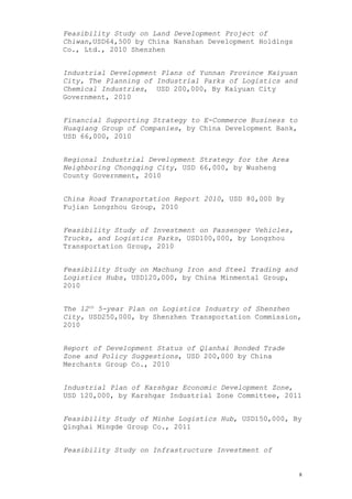 Feasibility Study on Land Development Project of
Chiwan,USD64,500 by China Nanshan Development Holdings
Co., Ltd., 2010 Shenzhen
Industrial Development Plans of Yunnan Province Kaiyuan
City, The Planning of Industrial Parks of Logistics and
Chemical Industries, USD 200,000, By Kaiyuan City
Government, 2010
Financial Supporting Strategy to E-Commerce Business to
Huaqiang Group of Companies, by China Development Bank,
USD 66,000, 2010
Regional Industrial Development Strategy for the Area
Neighboring Chongqing City, USD 66,000, by Wusheng
County Government, 2010
China Road Transportation Report 2010, USD 80,000 By
Fujian Longzhou Group, 2010
Feasibility Study of Investment on Passenger Vehicles,
Trucks, and Logistics Parks, USD100,000, by Longzhou
Transportation Group, 2010
Feasibility Study on Machung Iron and Steel Trading and
Logistics Hubs, USD120,000, by China Minmental Group,
2010
The 12th
5-year Plan on Logistics Industry of Shenzhen
City, USD250,000, by Shenzhen Transportation Commission,
2010
Report of Development Status of Qianhai Bonded Trade
Zone and Policy Suggestions, USD 200,000 by China
Merchants Group Co., 2010
Industrial Plan of Karshgar Economic Development Zone,
USD 120,000, by Karshgar Industrial Zone Committee, 2011
Feasibility Study of Minhe Logistics Hub, USD150,000, By
Qinghai Mingde Group Co., 2011
Feasibility Study on Infrastructure Investment of
8
 