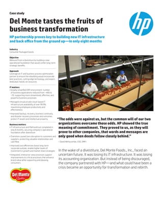 Case study
Del Monte tastes the fruits of
business transformation
HP partnership proves key to building new IT infrastructure
and back office from the ground up—in only eight months
Industry
Consumer Packaged Goods
Objective
Rebound from a divestiture by building a new
operational foundation that would confer long-term
strategic benefits
Approach
Leverage an IT and business process optimization
partner to ensure the rebuilding would incorporate
best practices, cutting edge technology, and expert,
dedicated, hands-on resources
IT matters
•	Greatly simplified ERP environment: number
of business applications reduced from ~400 to
~70, supporting more streamlined, effective, and
powerful business processes
•	Managed virtual private cloud-based IT
infrastructure availability of over 99.9%,
maximizing employee productivity and
effectiveness
•	Improved backup, recovery, business continuity,
and disaster recovery processes and outcomes
protect IT assets and intellectual property
Business matters
•	IT infrastructure and F&A build out completed in
only 8 months, securing company’s operational
foundation after divestiture
•	Transition caused zero disruption to customers and
suppliers, protecting valuable relationships and
cash flow
•	Improved cost efficiencies boost long-term
corporate outlook, enable higher levels of
investment in growth and market share strategies
•	Integrated, enterprise-view processes support
improvements to critical processes that enhance
brand value while supporting and pleasing
consumers
“The odds were against us, but the common will of our two
organizations overcame those odds. HP showed the true
meaning of commitment. They proved to us, as they will
prove to other companies, that words and messages are
only good when deeds follow closely behind.”
– David Withycombe, COO, DMFI
In the wake of a divestiture, Del Monte Foods., Inc., faced an
uncertain future. It was losing its IT infrastructure. It was losing
its accounting organization. But instead of being discouraged,
the company partnered with HP—and what could have been a
crisis became an opportunity for transformation and rebirth.
®
 