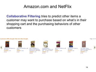 14
Amazon.com and NetFlix
Collaborative Filtering tries to predict other items a
customer may want to purchase based on what’s in their
shopping cart and the purchasing behaviors of other
customers
 