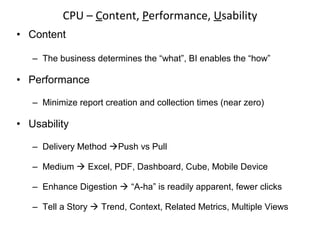 • Content
– The business determines the “what”, BI enables the “how”
• Performance
– Minimize report creation and collection times (near zero)
• Usability
– Delivery Method Push vs Pull
– Medium  Excel, PDF, Dashboard, Cube, Mobile Device
– Enhance Digestion  “A-ha” is readily apparent, fewer clicks
– Tell a Story  Trend, Context, Related Metrics, Multiple Views
CPU – Content, Performance, Usability
 