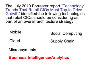 The July 2010 Forrester report “Technology
Trends That Retail CIOs Must Tap to Drive
Growth” identified the following technologies
that retail CIOs should be considering as
part of an overall architecture strategy:
Mobile
Cloud
Social Computing
Supply Chain
Micropayments
Business Intelligence/Analytics
 