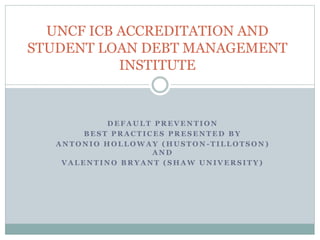 UNCF ICB ACCREDITATION AND
STUDENT LOAN DEBT MANAGEMENT
INSTITUTE
D E F A U L T P R E V E N T I O N
B E S T P R A C T I C E S P R E S E N T E D B Y
A N T O N I O H O L L O W A Y ( H U S T O N - T I L L O T S O N )
A N D
V A L E N T I N O B R Y A N T ( S H A W U N I V E R S I T Y )
 
