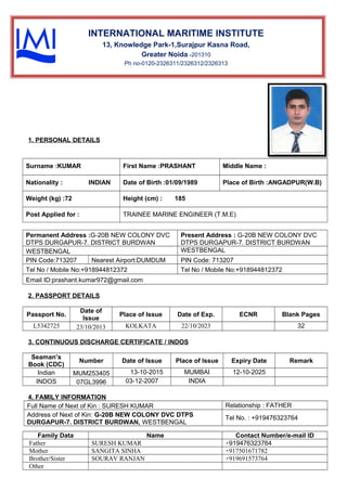 1. PERSONAL DETAILS
Surname :KUMAR First Name :PRASHANT Middle Name :
Nationality : INDIAN Date of Birth :01/09/1989 Place of Birth :ANGADPUR(W.B)
Weight (kg) :72 Height (cm) : 185
Post Applied for : TRAINEE MARINE ENGINEER (T.M.E)
Permanent Address :G-20B NEW COLONY DVC
DTPS DURGAPUR-7. DISTRICT BURDWAN
Present Address : G-20B NEW COLONY DVC
DTPS DURGAPUR-7. DISTRICT BURDWAN
WESTBENGAL WESTBENGAL
PIN Code:713207 Nearest Airport:DUMDUM PIN Code: 713207
Tel No / Mobile No:+918944812372 Tel No / Mobile No:+918944812372
Email ID:prashant.kumar972@gmail.com
2. PASSPORT DETAILS
Passport No.
Date of
Issue
Place of Issue Date of Exp. ECNR Blank Pages
L5342725 23/10/2013 KOLKATA 22/10/2023 32
3. CONTINUOUS DISCHARGE CERTIFICATE / INDOS
Seaman’s
Book (CDC)
Number Date of Issue Place of Issue Expiry Date Remark
Indian MUM253405 13-10-2015 MUMBAI 12-10-2025
INDOS 07GL3996 03-12-2007 INDIA
4. FAMILY INFORMATION
Full Name of Next of Kin : SURESH KUMAR Relationship : FATHER
Address of Next of Kin: G-20B NEW COLONY DVC DTPS
DURGAPUR-7. DISTRICT BURDWAN, WESTBENGAL
Tel No. : +919476323764
Family Data Name Contact Number/e-mail ID
Father SURESH KUMAR +919476323764
Mother SANGITA SINHA +917501671782
Brother/Sister SOURAV RANJAN +919691573764
Other
INTERNATIONAL MARITIME INSTITUTE
13, Knowledge Park-1,Surajpur Kasna Road,
Greater Noida.-201310
Ph no-0120-2326311/2326312/2326313
 
