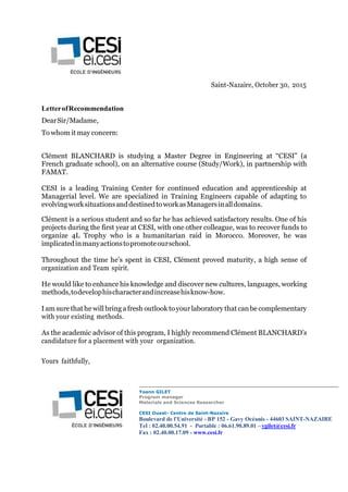 Saint-Nazaire, October 30, 2015
LetterofRecommendation
DearSir/Madame,
To whom it may concern:
Clément BLANCHARD is studying a Master Degree in Engineering at “CESI” (a
French graduate school), on an alternative course (Study/Work), in partnership with
FAMAT.
CESI is a leading Training Center for continued education and apprenticeship at
Managerial level. We are specialized in Training Engineers capable of adapting to
evolvingworksituationsanddestinedtoworkasManagersinalldomains.
Clément is a serious student and so far he has achieved satisfactory results. One of his
projects during the first year at CESI, with one other colleague, was to recover funds to
organize 4L Trophy who is a humanitarian raid in Morocco. Moreover, he was
implicatedinmanyactionstopromoteourschool.
Throughout the time he’s spent in CESI, Clément proved maturity, a high sense of
organization and Team spirit.
He would like to enhance his knowledge and discover new cultures, languages, working
methods,todevelophischaracterandincreasehisknow-how.
I am sure thathe will bring a fresh outlook toyour laboratory that can be complementary
with your existing methods.
As the academic advisor of this program, I highly recommend Clément BLANCHARD’s
candidature for a placement with your organization.
Yours faithfully,
Yoann GILET
Program manager
Materials and Sciences Researcher
CESI Ouest- Centre de Saint-Nazaire
Boulevard de l'Université - BP 152 - Gavy Océanis - 44603 SAINT-NAZAIRE
Tel : 02.40.00.54.91 - Portable : 06.61.90.89.01 –ygilet@cesi.fr
Fax : 02.40.00.17.09 - www.cesi.fr
 