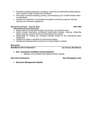  Provided fundraising leadership, consulting, mentoring and relationship building skills to
other chapters to help increase their fundraising
 Personally committed to leading, growing, and developing up to 16 staff members within
my department
 Develop and implement a comprehensive budget for all events, programs, services,
advocacy and volunteer engagement
WAYNE-DALTON CORP. – DALTON, OHIO 1997-1999
International Account Executive
 Responsible for all international sales of products in my specified region
 Duties included estimating, architectural specification analysis, ordering, scheduling
freight, banking, customer service and researching new markets
 Responsible for creating any marketing material needed for the international sales
department
 Created and edited a newsletter for international dealers
 Created and implemented the export link on Wayne-Dalton’s website
EDUCATION
NEW MEXICO STATE UNIVERSITY Las Cruces, New Mexico
 B.A. Journalism and Mass Communications
 Member of the Golden Key National Honor Society
KENT STATE UNIVERSITY New Philadelphia, Ohio
 Business Management Studies
 