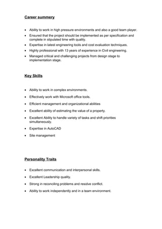 Career summery
• Ability to work in high pressure environments and also a good team player.
• Ensured that the project should be implemented as per specification and
complete in stipulated time with quality.
• Expertise in latest engineering tools and cost evaluation techniques.
• Highly professional with 13 years of experience in Civil engineering.
• Managed critical and challenging projects from design stage to
implementation stage.
Key Skills
• Ability to work in complex environments.
• Effectively work with Microsoft office tools.
• Efficient management and organizational abilities
• Excellent ability of estimating the value of a property.
• Excellent Ability to handle variety of tasks and shift priorities
simultaneously.
• Expertise in AutoCAD
• Site management
Personality Traits
• Excellent communication and interpersonal skills.
• Excellent Leadership quality.
• Strong in reconciling problems and resolve conflict.
• Ability to work independently and in a team environment.
 
