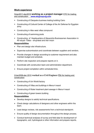 Work experience
1/Jan2011-dec2016 working as a project manager ETC for trading
and construction www.etcgroup-eg.com
 Constructing of Cleopatra business trading building Cairo
 Constructing of Cultural Center of College of the Air Defense for Egyptian
army
 Constructing in Alex west villas compound
 Constructing of swimming pools
 Constructing of Headquarters of Alexandria Businessmen Association in
Kfr elzyat -Talaa – shupraket and Ash moon
Responsibilities
• Plan and design site infrastructure.
• Supervise subcontractors and coordinate between suppliers and vendors.
• Provide changes in design according to customer requirement and also
maintain budget and schedule.
• Perform site inspection and prepare reports on it.
• Coordinate with construction team and administration department.
• Ensure project completion within scheduled time.
2/Jan2006-dec 2010 worked as a Civil Engineer Etc for trading and
construction
 Constructing of Uni World factory
 Constructing of Villas and buildings in Mena 4 resort
 Constructing of Water treatment plant sewage in Mena 4 resort
 Constructing of green towers building
Responsibilities
• Develop designs to satisfy technical specifications.
• Check design calculations of designers and other engineers within the
team.
• Lead design reviews, risk assessments from a technical standpoint.
• Ensure quality of design documentation throughout the design process.
• Conduct technical analyses of survey and field data for development of
topographic, soil, hydrological or other information and prepare reports.
 