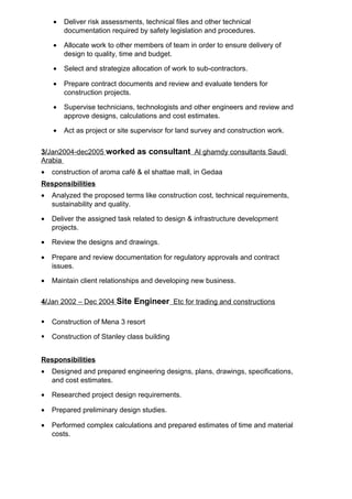 • Deliver risk assessments, technical files and other technical
documentation required by safety legislation and procedures.
• Allocate work to other members of team in order to ensure delivery of
design to quality, time and budget.
• Select and strategize allocation of work to sub-contractors.
• Prepare contract documents and review and evaluate tenders for
construction projects.
• Supervise technicians, technologists and other engineers and review and
approve designs, calculations and cost estimates.
• Act as project or site supervisor for land survey and construction work.
3/Jan2004-dec2005 worked as consultant Al ghamdy consultants Saudi
Arabia
• construction of aroma café & el shattae mall, in Gedaa
Responsibilities
• Analyzed the proposed terms like construction cost, technical requirements,
sustainability and quality.
• Deliver the assigned task related to design & infrastructure development
projects.
• Review the designs and drawings.
• Prepare and review documentation for regulatory approvals and contract
issues.
• Maintain client relationships and developing new business.
4/Jan 2002 – Dec 2004 Site Engineer Etc for trading and constructions
 Construction of Mena 3 resort
 Construction of Stanley class building
Responsibilities
• Designed and prepared engineering designs, plans, drawings, specifications,
and cost estimates.
• Researched project design requirements.
• Prepared preliminary design studies.
• Performed complex calculations and prepared estimates of time and material
costs.
 