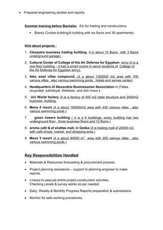 • Prepared engineering studies and reports
Summer training before Bachelor Etc for trading and constructions
 Bianky Crooke building(A building with six floors and 36 apartments)
Hint about projects :
1. Cleopatra business trading building. it is about 15 floors with 3 floors
underground garage)
2. Cultural Center of College of the Air Defense for Egyptian. army (it is a
one floor building – it had a smart rooms to serve students of College of
the Air Defense for Egyptian army).
3. Alex west villas compound. (it a about 1200000 m2 area with 700
various villas , also various swimming pools , hotels and serves center)
4. Headquarters of Alexandria Businessmen Association in (Talaa ,
shupraket ,kafrelzyat, kfreldwar ,and Ash moon )
5. Uni World factory (it is a factory of 450 m2 steel structure and 2400m2
business building.
6. Mena 4 resort (it a about 160000m2 area with 450 various villas , also
various swimming pools )
7. green towers building ( it is a 6 buildings, every building has two
underground floor , three business floors and 12 floors )
8. aroma café & el shattae mall, in Gedaa (it is trading mall of 20000 m2
with café shops, market and shopping area )
9. Mena 3 resort (it a about 80000 m2
area with 200 various villas , also
various swimming pools )
Key Responsibilities Handled
• Materials & Resources forecasting & procurement process.
• Project planning assistance – support to planning engineer to make
reports.
• Lineout to execute entire project construction activities.
Checking Levels & survey works as per needed.
• Daily, Weekly & Monthly Progress Reports preparation & submissions.
• Monitor for safe working procedures.
 