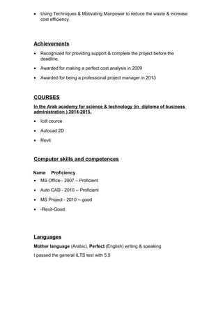 • Using Techniques & Motivating Manpower to reduce the waste & increase
cost efficiency.
Achievements
• Recognized for providing support & complete the project before the
deadline.
• Awarded for making a perfect cost analysis in 2009
• Awarded for being a professional project manager in 2013
COURSES
In the Arab academy for science & technology (in diploma of business
administration ) 2014-2015.
• Icdl cource
• Autocad 2D
• Revit
Computer skills and competences
Name Proficiency
• MS Office - 2007 – Proficient
• Auto CAD - 2010 -- Proficient
• MS Project - 2010 -- good
• -Revit-Good
Languages
Mother language (Arabic), Perfect (English) writing & speaking
I passed the general ILTS test with 5.5
 