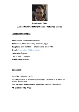 Curriculum Vitae
Ahmed Mohamed Maher Shafik Mohamed Moursi
Personal Information
Name: Ahmed Mohamed Maher Shafik
Address: 33, Alfred lean, Stanly, Alexandria, Egypt
Telephone: 0020103410264 – 01282153842 -035231115
E-mail:ahmedmaher1980@hotmail.com
Nationality: Egyptian
Date of birth: 15-5-1980
Marital status: Married
Education
2016 PMP certificate no.016-11
2013 MBA (master of business administration) from the Arab Academy for
science & technology.
2002 Bachelor Civil engineering department – Alexandria University.
All Evaluated by WES
 