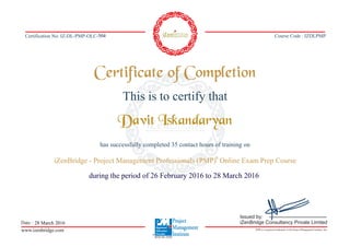 Course Code : IZDLPMPCertification No: IZ-DL-PMP-OLC-
This is to certify that
has successfully completed 35 contact hours of training on
®
iZenBridge - Project Management Professionals (PMP) Online Exam Prep Course
Certificate of Completion
Date :
www.izenbridge.com iZenBridge Consultancy Private Limitedwww.izenbridge.com iZenBridge Consultancy Private LimitediZenBridge Consultancy Private Limited
PMP is a registered trademark of the Project Management Institute, Inc.
Issued by:
iZenBridge Consultancy Private Limited
REP ID-3950
504
Davit Iskandaryan
during the period of 26 February 2016 to 28 March 2016
28 March 2016
 