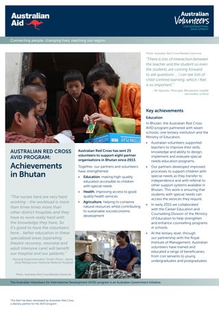The Australian Volunteers for International Development (AVID) program is an Australian Government initiative.
This flyer has been developed by Australian Red Cross,
a delivery partner for the AVID program.
Connecting people, changing lives, reaching our region.
Australian Red Cross has sent 25
volunteers to support eight partner
organisations in Bhutan since 2013.
Together, our partners and volunteers
have strengthened:
•	Education, making high-quality
education accessible to children
with special needs
•	Health, improving access to good
quality health services
•	Agriculture, helping to conserve
natural resources whilst contributing
to sustainable socioeconomic
development
AUSTRALIAN RED CROSS
AVID PROGRAM:
Achievements
in Bhutan
“The nurses here are very hard
working - the workload is more
than three times more than
other district hospitals and they
have to work really hard with
the knowledge they have. So
it’s good to have the volunteers
here… better education in these
specialised areas [operating
theatre recovery, neonatal and
adult intensive care] will benefit
our hospital and our patients.”
- Nursing Superintendent Tandin Pemo, Jigme
Dorji Wangchuck National Referral Hospital
Photo: Australian Red Cross/Mareike Guenchse
“There is lots of interaction between
the teacher and the student so even
the students are coming forward
to ask questions … I can see lots of
child-centred learning, which I feel
is so important.”
- Mr Nyendo, Principal, Bhutanese middle
secondary school
Photo: Australian Red Cross/Mareike Guenchse
Key achievements
Education
In Bhutan, the Australian Red Cross
AVID program partnered with seven
schools, one tertiary institution and the
Ministry of Education.
•	Australian volunteers supported
teachers to improve their skills,
knowledge and ability to design,
implement and evaluate special
needs education programs.
•	Our partners developed improved
processes to support children with
special needs as they transfer to
independence and with referral to
other support systems available in
Bhutan. This work is ensuring that
students with special needs can
access the services they require.
•	In early 2015 we collaborated
with the Career Education and
Counselling Division of the Ministry
of Education to help strengthen
and enhance counselling programs
in schools.
•	At the tertiary level, through
our partnership with the Royal
Institute of Management, Australian
volunteers have trained and
educated a range of beneficiaries,
from civil servants to young
undergraduates and postgraduates.
 