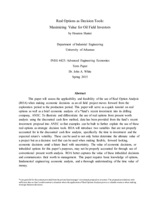 Real Options as Decision Tools:
Maximizing Value for Oil Field Investors
by Houston Hunter
Department of Industrial Engineering
University of Arkansas
INEG 4423: Advanced Engineering Economics
Term Paper
Dr. John A. White
Spring 2015
Abstract
This paper will assess the applicability and feasibility of the use of Real Option Analysis
(ROA) when making economic decisions as an oil field project moves forward from the
exploration period to the production period. This paper will serve as a quick tutorial on real
options as well as a brief economic analysis of a *fund’s recent investment into its drilling
company, ANEC. To illustrate and differentiate the use of real options from present worth
analysis using the discounted cash flow method, data has been provided from the fund’s recent
investment proposal into ANEC so that examples can be built to further explain the use of these
real options as strategic decision tools. ROA will introduce two variables that are not properly
accounted for in the discounted cash flow analysis, specifically the time to investment and the
expected return’s volatility. These can be used to not only better determine the ultimate value of
a project but as a decision tool that can be used when making flexible, forward looking,
economic decisions amid a future lined with uncertainty. The value of economic decisions, or
imbedded options for this paper’s purposes, may not be properly accounted for through use of
conventional present worth analysis. ROA better captures the value of these imbedded decisions
and communicates their worth to management. This paper requires basic knowledge of options,
fundamental engineering economic analysis, and a thorough understanding of the time value of
money.
*I am grateful for thecontent providedfromthe privatefundmanager’s investment proposal to investors.The proposal providedme with
sufficient data so that I couldconstruct a situation where the applicationof Real Options Analysis proves a valuable resource when making
strategic business decisions.
 
