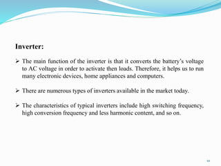 10
Inverter:
 The main function of the inverter is that it converts the battery’s voltage
to AC voltage in order to activate then loads. Therefore, it helps us to run
many electronic devices, home appliances and computers.
 There are numerous types of inverters available in the market today.
 The characteristics of typical inverters include high switching frequency,
high conversion frequency and less harmonic content, and so on.
 
