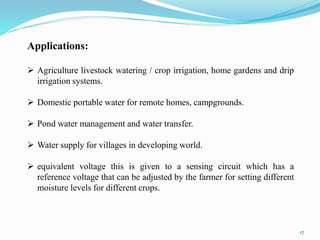 17
Applications:
 Agriculture livestock watering / crop irrigation, home gardens and drip
irrigation systems.
 Domestic portable water for remote homes, campgrounds.
 Pond water management and water transfer.
 Water supply for villages in developing world.
 equivalent voltage this is given to a sensing circuit which has a
reference voltage that can be adjusted by the farmer for setting different
moisture levels for different crops.
 