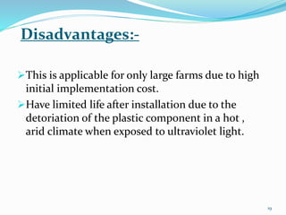 Disadvantages:-
This is applicable for only large farms due to high
initial implementation cost.
Have limited life after installation due to the
detoriation of the plastic component in a hot ,
arid climate when exposed to ultraviolet light.
19
 