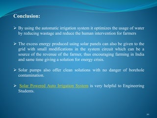 20
Conclusion:
 By using the automatic irrigation system it optimizes the usage of water
by reducing wastage and reduce the human intervention for farmers
 The excess energy produced using solar panels can also be given to the
grid with small modifications in the system circuit which can be a
source of the revenue of the farmer, thus encouraging farming in India
and same time giving a solution for energy crisis.
 Solar pumps also offer clean solutions with no danger of borehole
contamination.
 Solar Powered Auto Irrigation System is very helpful to Engineering
Students.
 